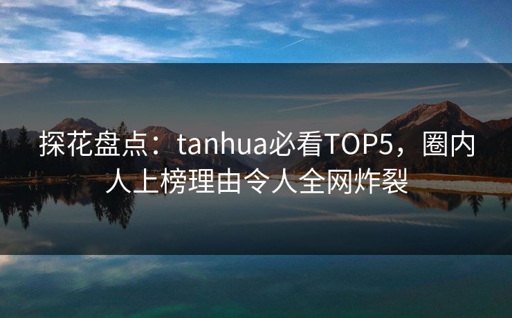 探花盘点：tanhua必看TOP5，圈内人上榜理由令人全网炸裂