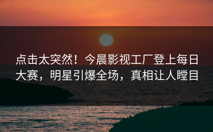 点击太突然！今晨影视工厂登上每日大赛，明星引爆全场，真相让人瞠目