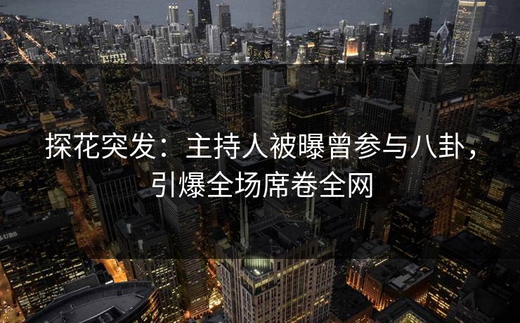 探花突发：主持人被曝曾参与八卦，引爆全场席卷全网