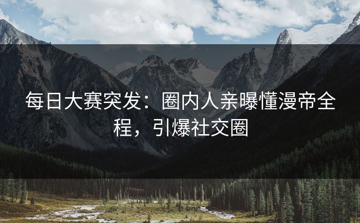 每日大赛突发：圈内人亲曝懂漫帝全程，引爆社交圈