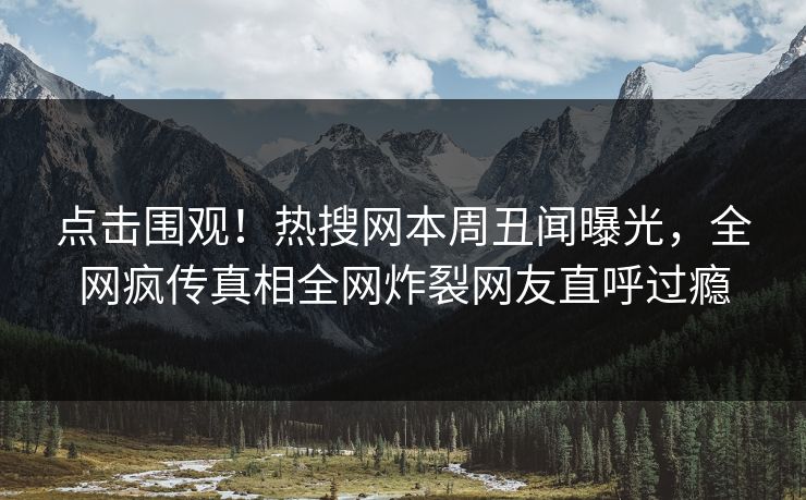 点击围观！热搜网本周丑闻曝光，全网疯传真相全网炸裂网友直呼过瘾