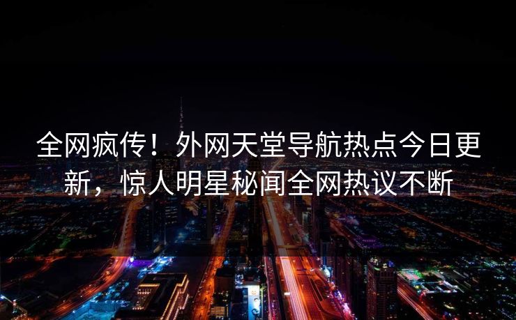 全网疯传！外网天堂导航热点今日更新，惊人明星秘闻全网热议不断
