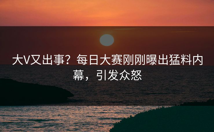 大V又出事？每日大赛刚刚曝出猛料内幕，引发众怒