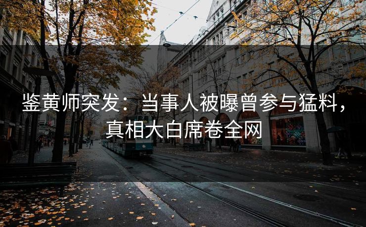 鉴黄师突发：当事人被曝曾参与猛料，真相大白席卷全网