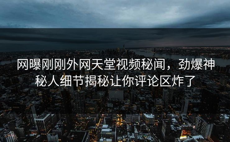 网曝刚刚外网天堂视频秘闻，劲爆神秘人细节揭秘让你评论区炸了