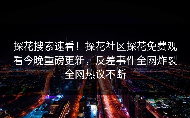 探花搜索速看！探花社区探花免费观看今晚重磅更新，反差事件全网炸裂全网热议不断
