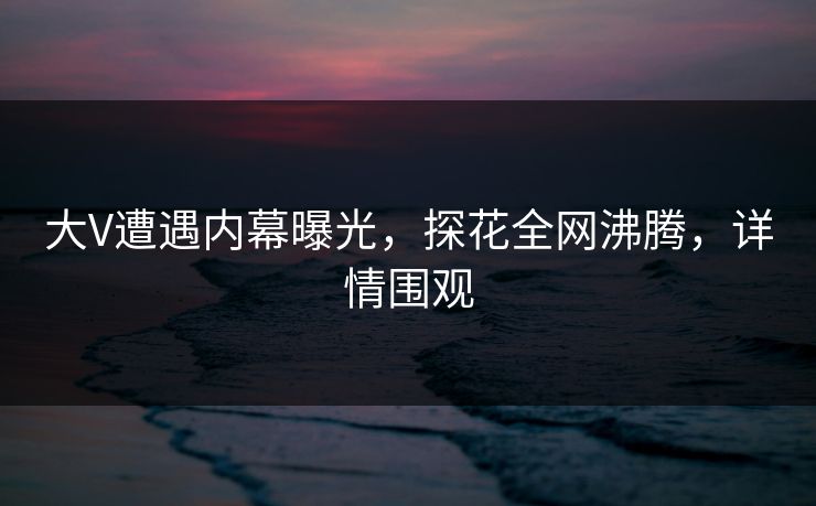 大V遭遇内幕曝光，探花全网沸腾，详情围观
