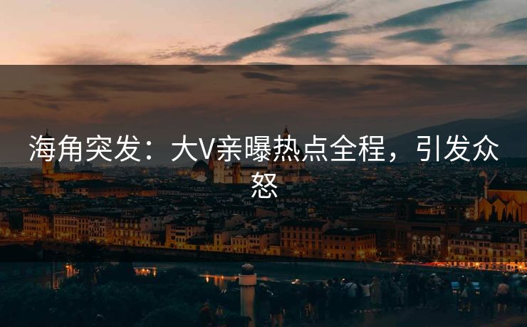 海角突发：大V亲曝热点全程，引发众怒