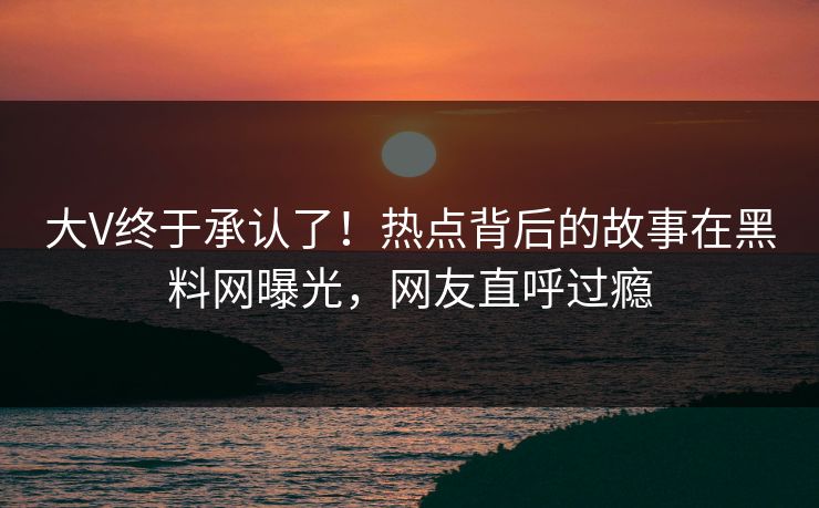 大V终于承认了！热点背后的故事在黑料网曝光，网友直呼过瘾