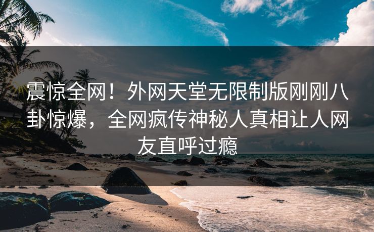 震惊全网！外网天堂无限制版刚刚八卦惊爆，全网疯传神秘人真相让人网友直呼过瘾