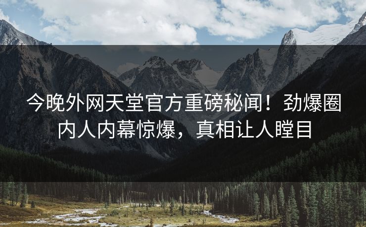 今晚外网天堂官方重磅秘闻！劲爆圈内人内幕惊爆，真相让人瞠目