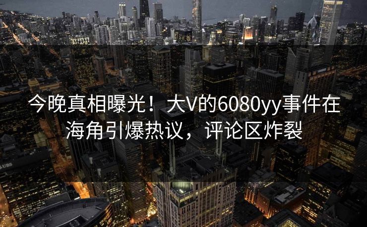 今晚真相曝光！大V的6080yy事件在海角引爆热议，评论区炸裂