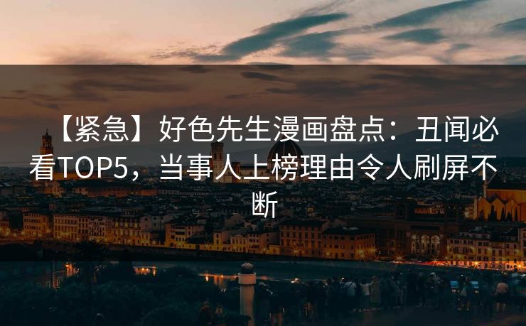 【紧急】好色先生漫画盘点：丑闻必看TOP5，当事人上榜理由令人刷屏不断