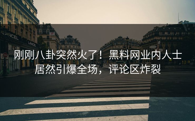 刚刚八卦突然火了！黑料网业内人士居然引爆全场，评论区炸裂
