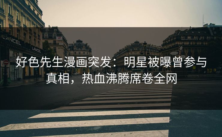 好色先生漫画突发：明星被曝曾参与真相，热血沸腾席卷全网