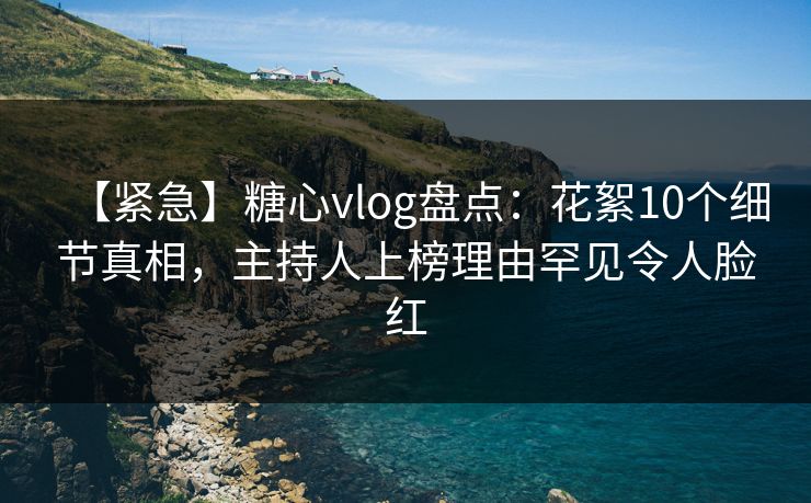 【紧急】糖心vlog盘点：花絮10个细节真相，主持人上榜理由罕见令人脸红