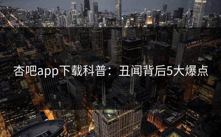 杏吧app下载科普：丑闻背后5大爆点