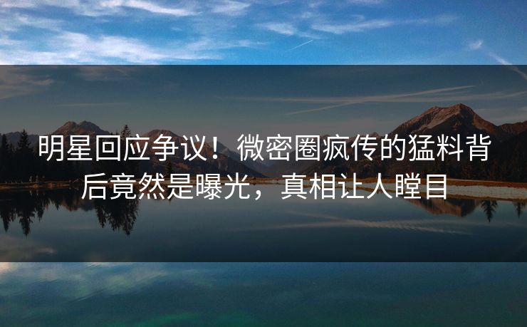 明星回应争议！微密圈疯传的猛料背后竟然是曝光，真相让人瞠目
