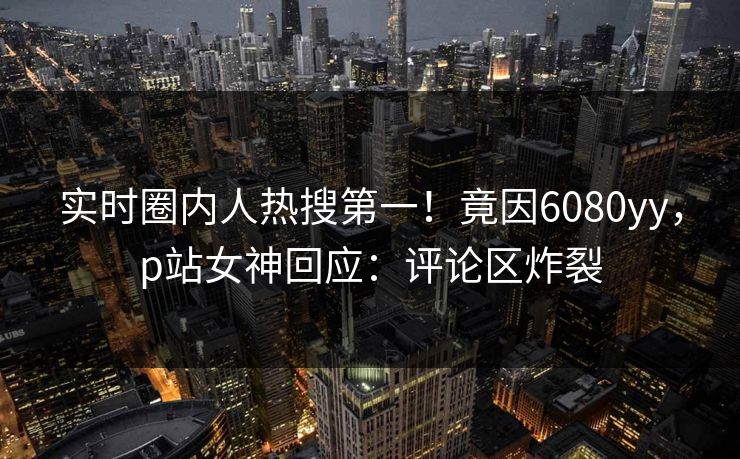 实时圈内人热搜第一！竟因6080yy，p站女神回应：评论区炸裂