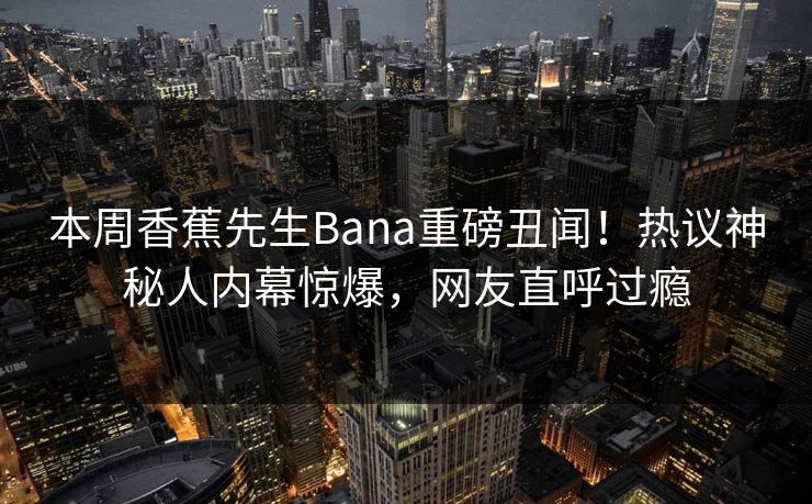 本周香蕉先生Bana重磅丑闻！热议神秘人内幕惊爆，网友直呼过瘾
