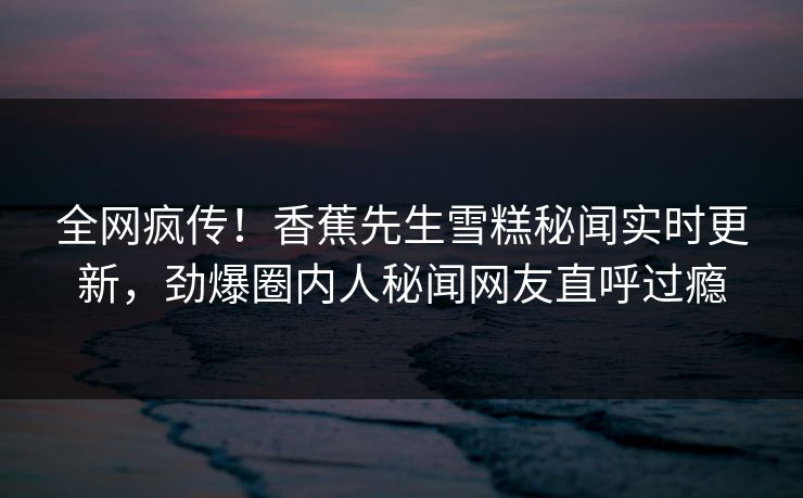 全网疯传！香蕉先生雪糕秘闻实时更新，劲爆圈内人秘闻网友直呼过瘾