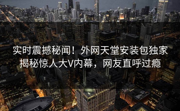实时震撼秘闻！外网天堂安装包独家揭秘惊人大V内幕，网友直呼过瘾