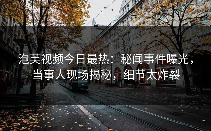 泡芙视频今日最热：秘闻事件曝光，当事人现场揭秘，细节太炸裂