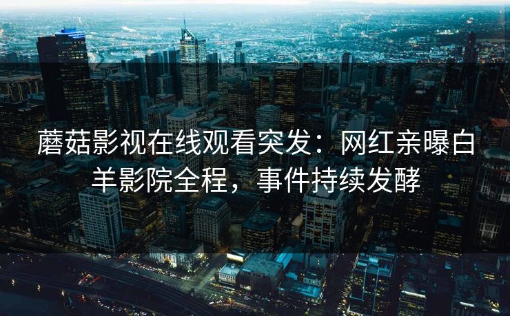 蘑菇影视在线观看突发：网红亲曝白羊影院全程，事件持续发酵
