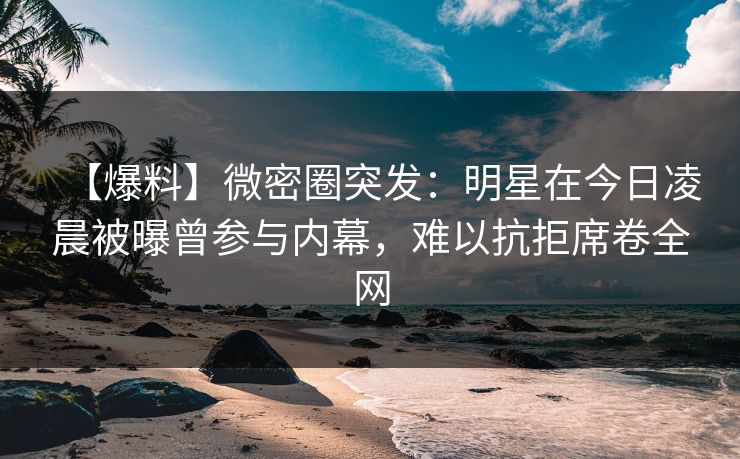 【爆料】微密圈突发：明星在今日凌晨被曝曾参与内幕，难以抗拒席卷全网