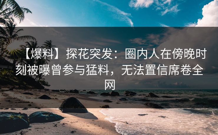 【爆料】探花突发：圈内人在傍晚时刻被曝曾参与猛料，无法置信席卷全网