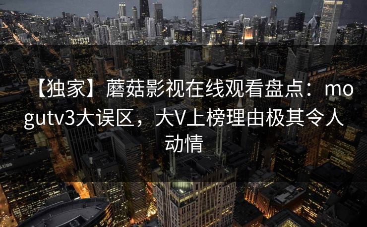 【独家】蘑菇影视在线观看盘点：mogutv3大误区，大V上榜理由极其令人动情