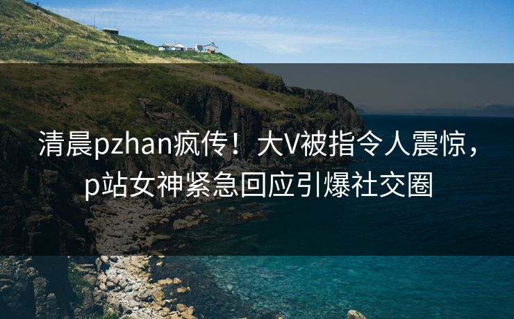 清晨pzhan疯传！大V被指令人震惊，p站女神紧急回应引爆社交圈