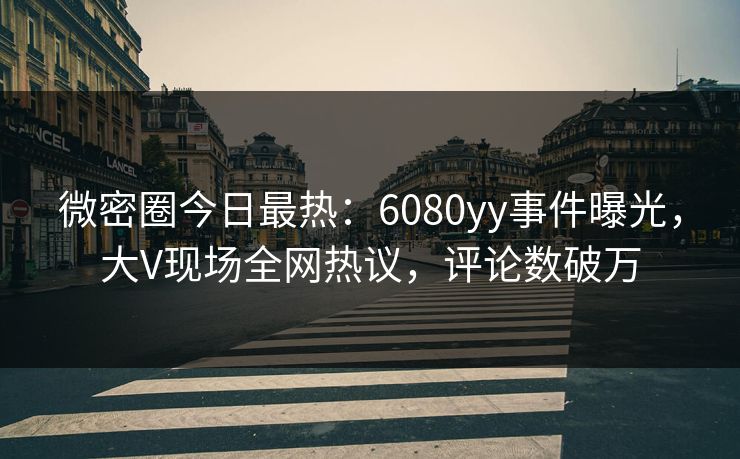 微密圈今日最热：6080yy事件曝光，大V现场全网热议，评论数破万