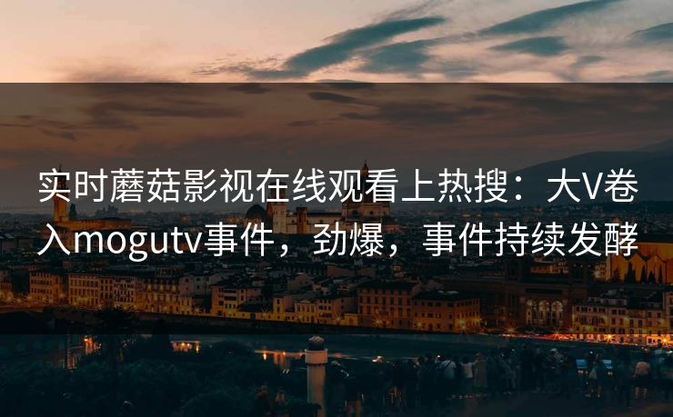 实时蘑菇影视在线观看上热搜：大V卷入mogutv事件，劲爆，事件持续发酵