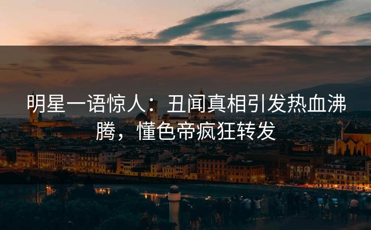 明星一语惊人：丑闻真相引发热血沸腾，懂色帝疯狂转发