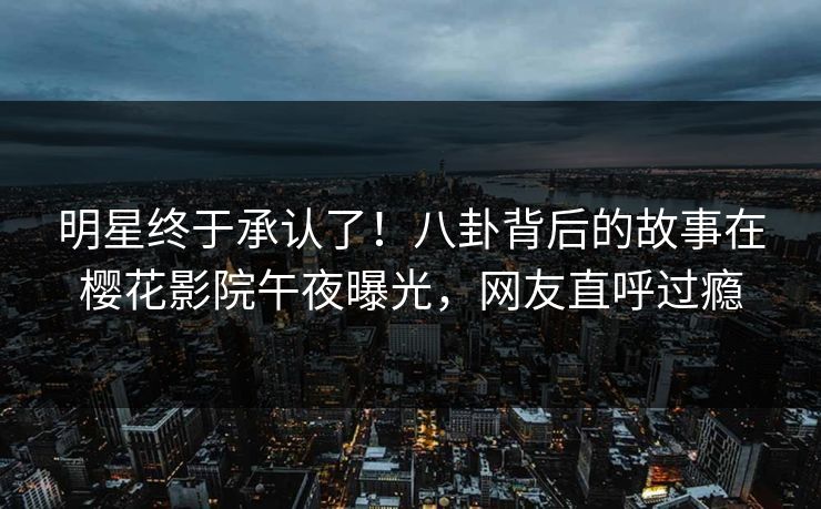 明星终于承认了！八卦背后的故事在樱花影院午夜曝光，网友直呼过瘾
