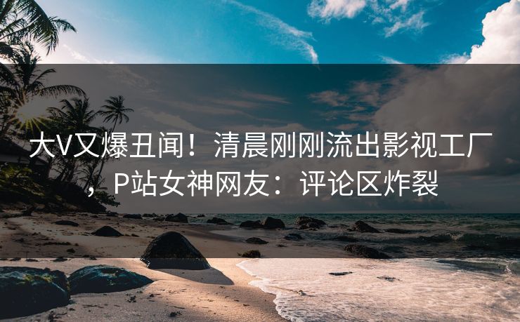 大V又爆丑闻！清晨刚刚流出影视工厂，P站女神网友：评论区炸裂