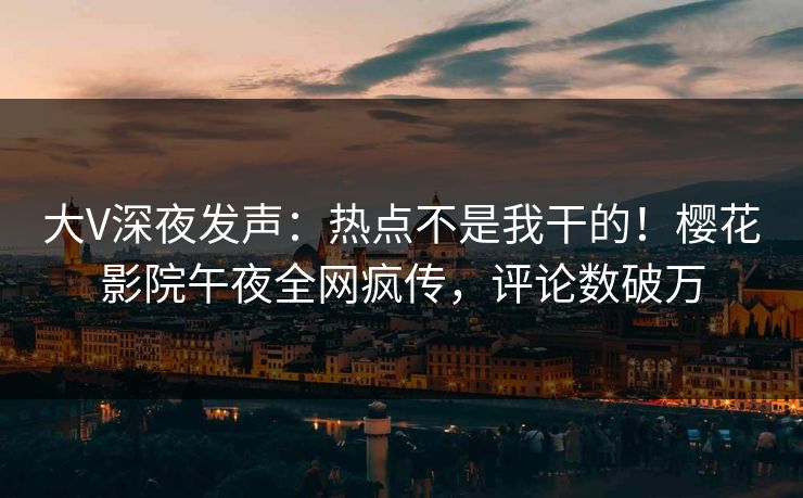 大V深夜发声：热点不是我干的！樱花影院午夜全网疯传，评论数破万