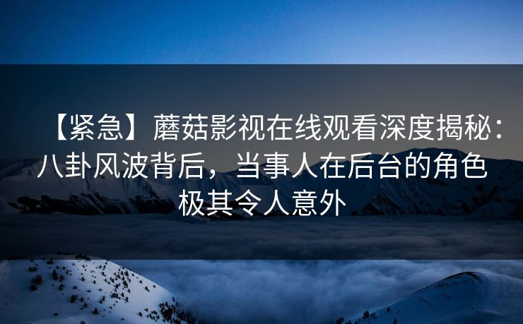 【紧急】蘑菇影视在线观看深度揭秘：八卦风波背后，当事人在后台的角色极其令人意外