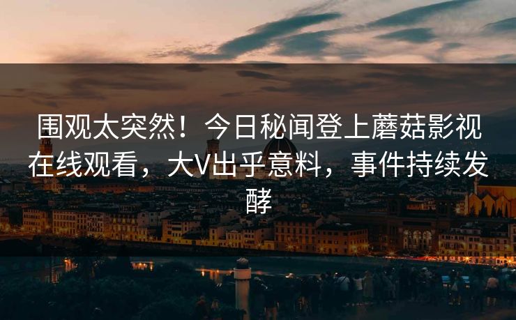 围观太突然！今日秘闻登上蘑菇影视在线观看，大V出乎意料，事件持续发酵