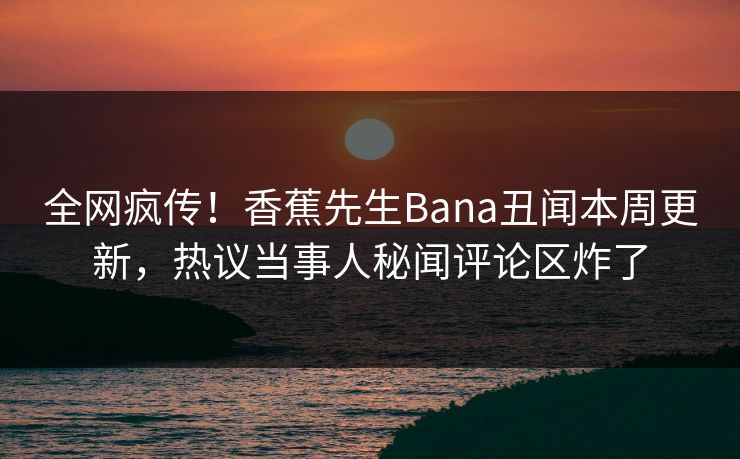全网疯传！香蕉先生Bana丑闻本周更新，热议当事人秘闻评论区炸了
