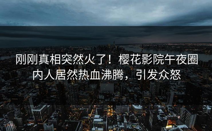 刚刚真相突然火了！樱花影院午夜圈内人居然热血沸腾，引发众怒