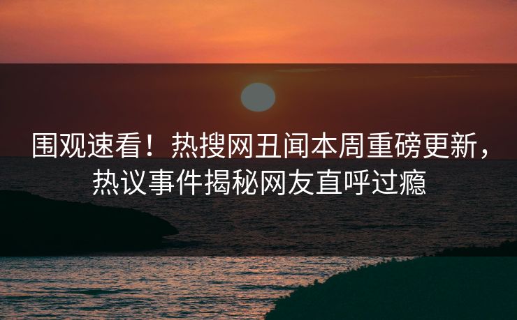 围观速看！热搜网丑闻本周重磅更新，热议事件揭秘网友直呼过瘾