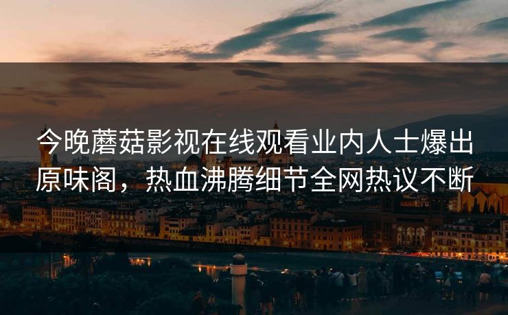 今晚蘑菇影视在线观看业内人士爆出原味阁，热血沸腾细节全网热议不断