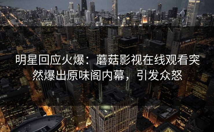 明星回应火爆：蘑菇影视在线观看突然爆出原味阁内幕，引发众怒