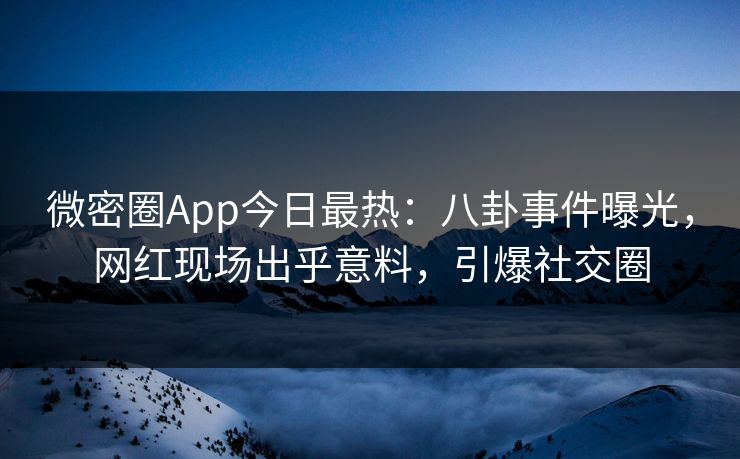 微密圈App今日最热：八卦事件曝光，网红现场出乎意料，引爆社交圈