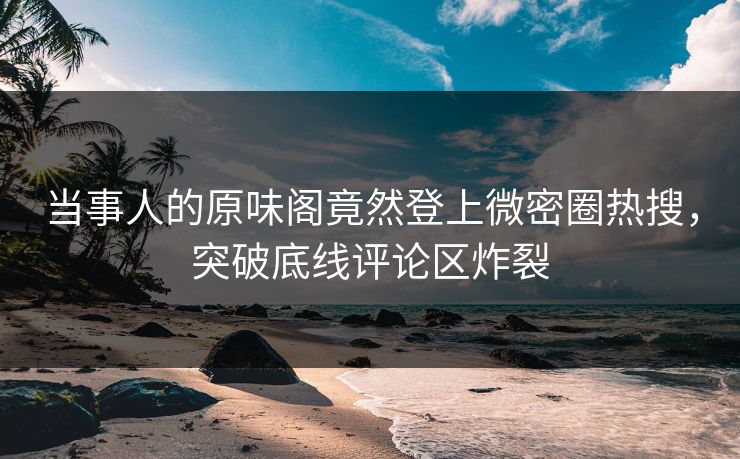 当事人的原味阁竟然登上微密圈热搜，突破底线评论区炸裂