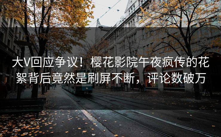 大V回应争议！樱花影院午夜疯传的花絮背后竟然是刷屏不断，评论数破万