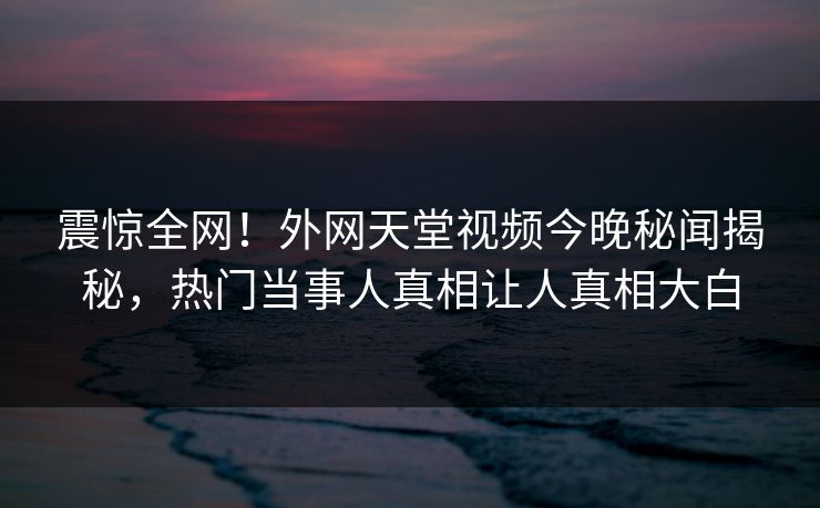 震惊全网！外网天堂视频今晚秘闻揭秘，热门当事人真相让人真相大白