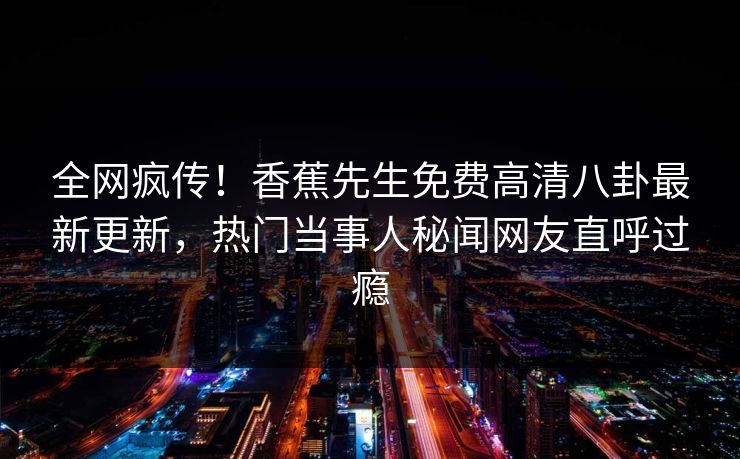 全网疯传！香蕉先生免费高清八卦最新更新，热门当事人秘闻网友直呼过瘾